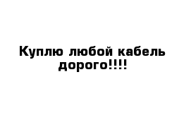 Куплю любой кабель дорого!!!!